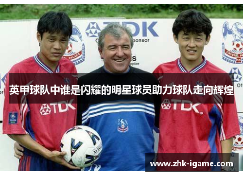 英甲球队中谁是闪耀的明星球员助力球队走向辉煌 英甲球队中谁是闪耀的明星球员助力球队走向辉煌