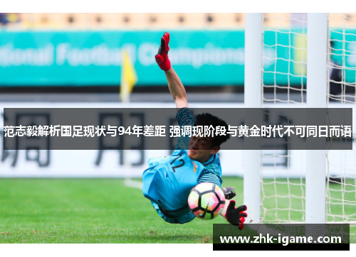 范志毅解析国足现状与94年差距 强调现阶段与黄金时代不可同日而语 范志毅解析国足现状与94年差距 强调现阶段与黄金时代不可同日而语