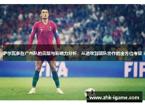 萨尔瓦多在广州队的贡献与影响力分析:从进攻到团队协作的全方位考量 萨尔瓦多在广州队的贡献与影响力分析:从进攻到团队协作的全方位考量