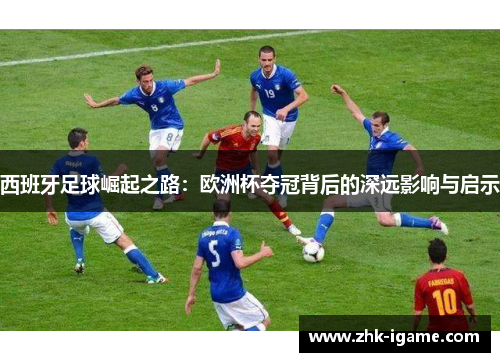 西班牙足球崛起之路:欧洲杯夺冠背后的深远影响与启示 西班牙足球崛起之路:欧洲杯夺冠背后的深远影响与启示