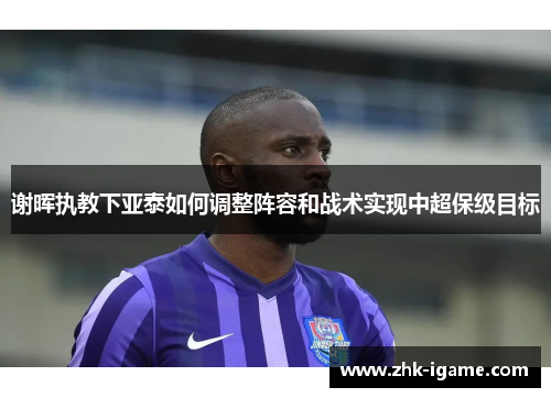 谢晖执教下亚泰如何调整阵容和战术实现中超保级目标 谢晖执教下亚泰如何调整阵容和战术实现中超保级目标