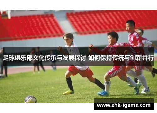 足球俱乐部文化传承与发展探讨 如何保持传统与创新并行 足球俱乐部文化传承与发展探讨 如何保持传统与创新并行