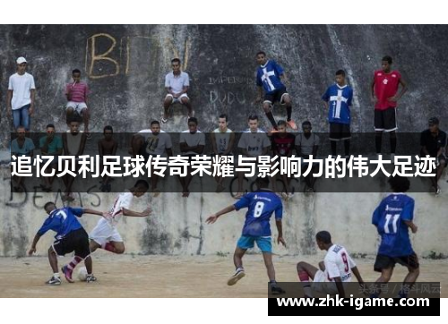 追忆贝利足球传奇荣耀与影响力的伟大足迹 追忆贝利足球传奇荣耀与影响力的伟大足迹
