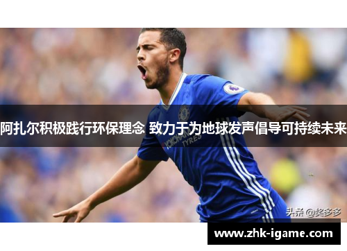 阿扎尔积极践行环保理念 致力于为地球发声倡导可持续未来