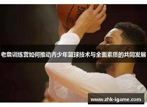 老詹训练营如何推动青少年篮球技术与全面素质的共同发展