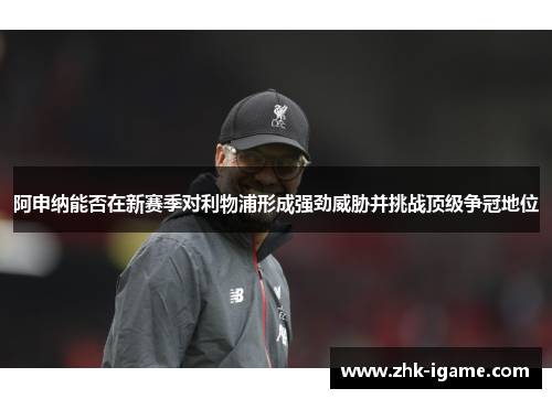 阿申纳能否在新赛季对利物浦形成强劲威胁并挑战顶级争冠地位