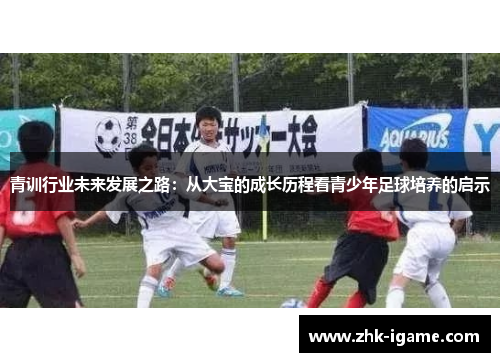 青训行业未来发展之路:从大宝的成长历程看青少年足球培养的启示 青训行业未来发展之路:从大宝的成长历程看青少年足球培养的启示