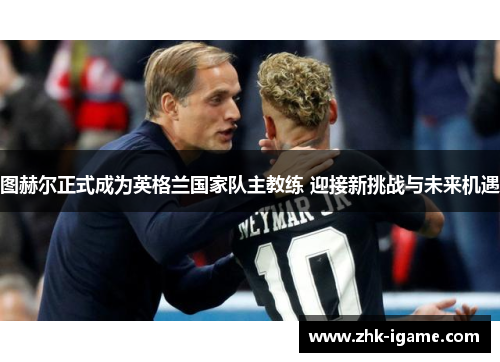 图赫尔正式成为英格兰国家队主教练 迎接新挑战与未来机遇 图赫尔正式成为英格兰国家队主教练 迎接新挑战与未来机遇