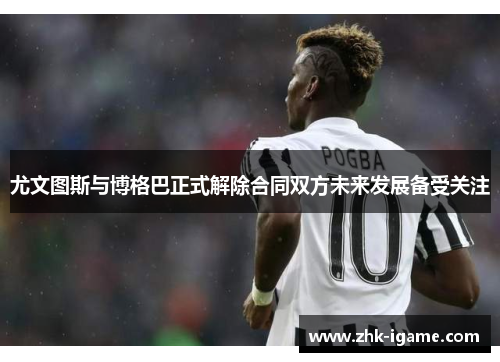 尤文图斯与博格巴正式解除合同双方未来发展备受关注 尤文图斯与博格巴正式解除合同双方未来发展备受关注