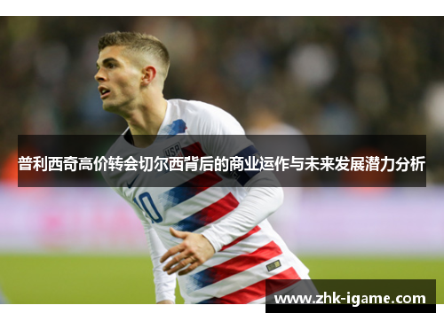 普利西奇高价转会切尔西背后的商业运作与未来发展潜力分析