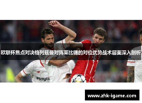欧联杯焦点对决格列兹曼对阵莱比锡的对位优势战术层面深入剖析