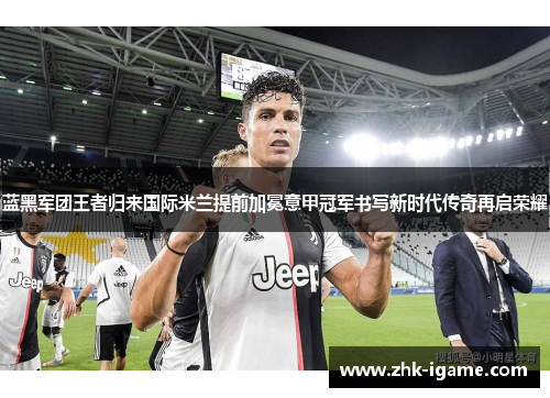 蓝黑军团王者归来国际米兰提前加冕意甲冠军书写新时代传奇再启荣耀