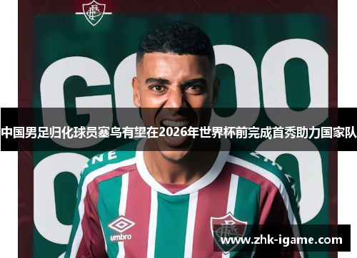 中国男足归化球员塞鸟有望在2026年世界杯前完成首秀助力国家队