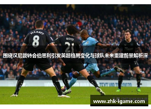 围绕汉尼拔转会伯恩利引发英超格局变化与球队未来重建前景解析深 围绕汉尼拔转会伯恩利引发英超格局变化与球队未来重建前景解析深