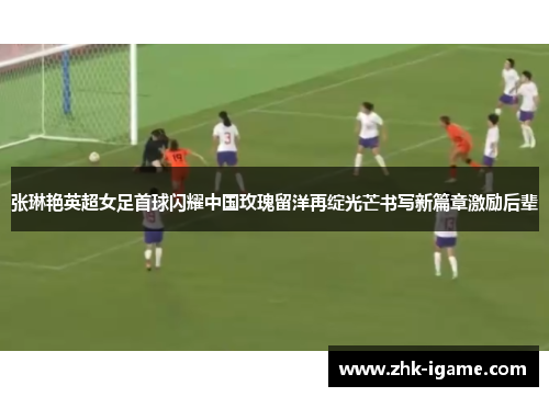 张琳艳英超女足首球闪耀中国玫瑰留洋再绽光芒书写新篇章激励后辈 张琳艳英超女足首球闪耀中国玫瑰留洋再绽光芒书写新篇章激励后辈