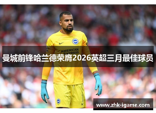 曼城前锋哈兰德荣膺2026英超三月最佳球员 曼城前锋哈兰德荣膺2026英超三月最佳球员